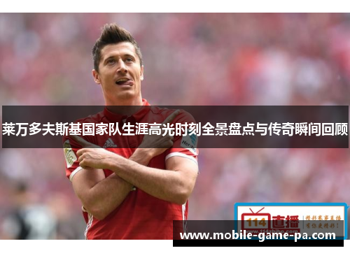 莱万多夫斯基国家队生涯高光时刻全景盘点与传奇瞬间回顾